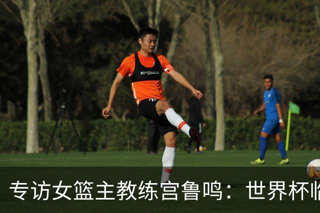 专访女篮主教练宫鲁鸣：世界杯临近，队伍正逐渐成形