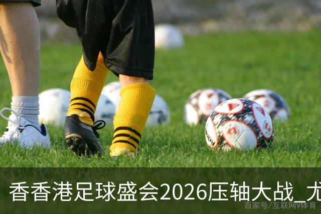 香香港足球盛会2026压轴大战 尤文图斯击败切尔西成功捧杯